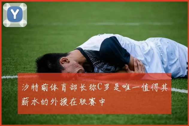 沙特前体育部长称C罗是唯一值得其薪水的外援在联赛中