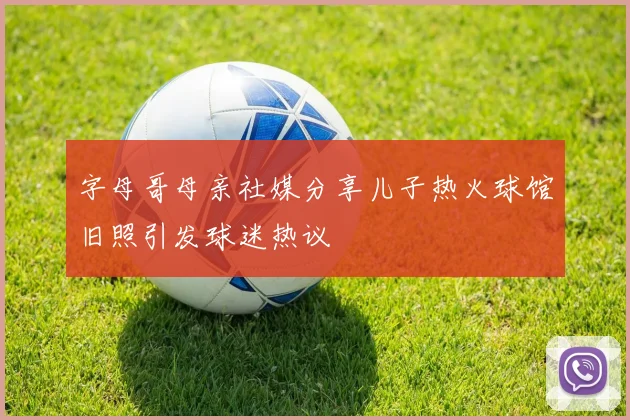 字母哥母亲社媒分享儿子热火球馆旧照引发球迷热议