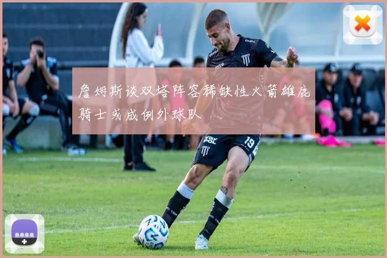 詹姆斯谈双塔阵容稀缺性火箭雄鹿骑士或成例外球队