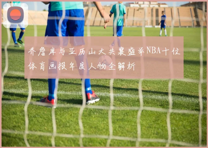 乔詹库与亚历山大共襄盛举NBA十位体育画报年度人物全解析