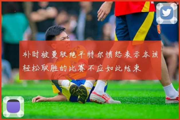 补时被曼联绝平特尔愤怒表示本该轻松取胜的比赛不应如此结束