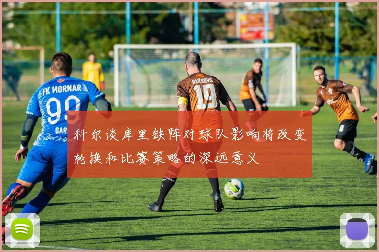 科尔谈库里缺阵对球队影响将改变轮换和比赛策略的深远意义