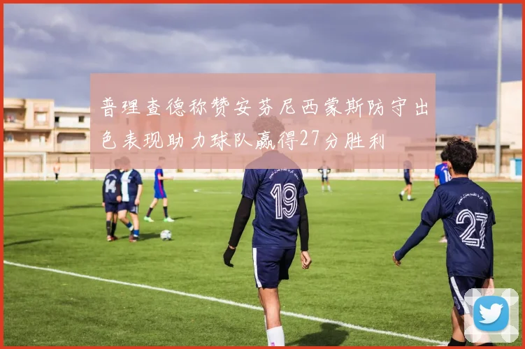 普理查德称赞安芬尼西蒙斯防守出色表现助力球队赢得27分胜利
