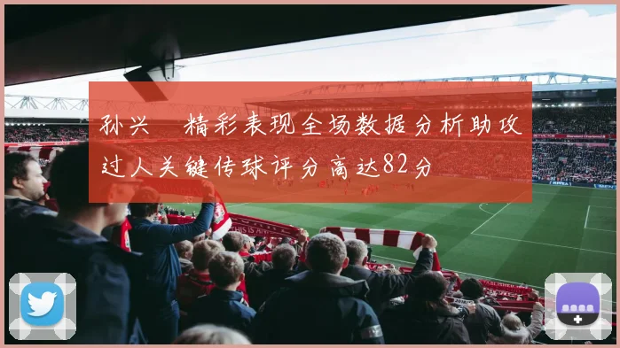 孙兴慜精彩表现全场数据分析助攻过人关键传球评分高达82分