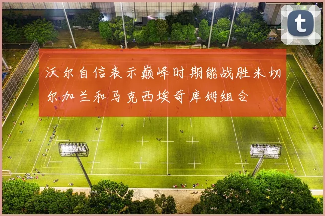 沃尔自信表示巅峰时期能战胜米切尔加兰和马克西埃奇库姆组合