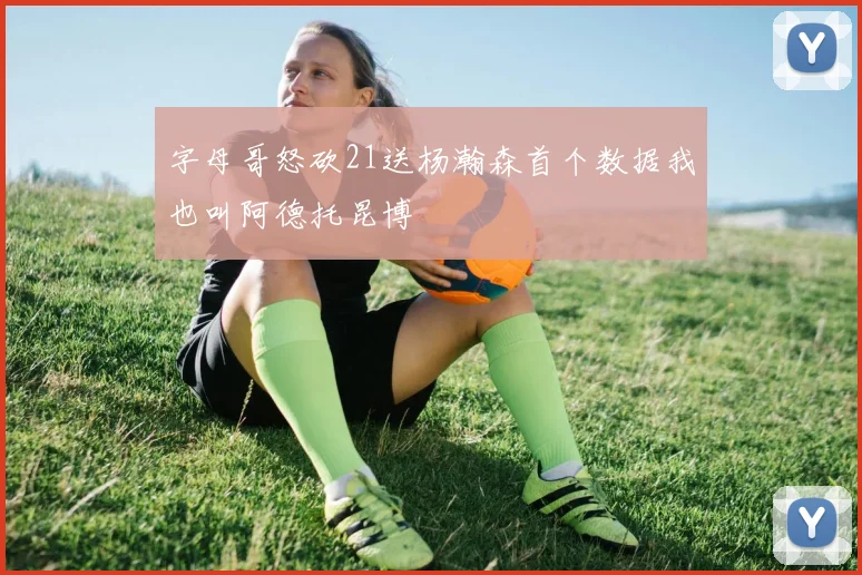 字母哥怒砍21送杨瀚森首个数据我也叫阿德托昆博