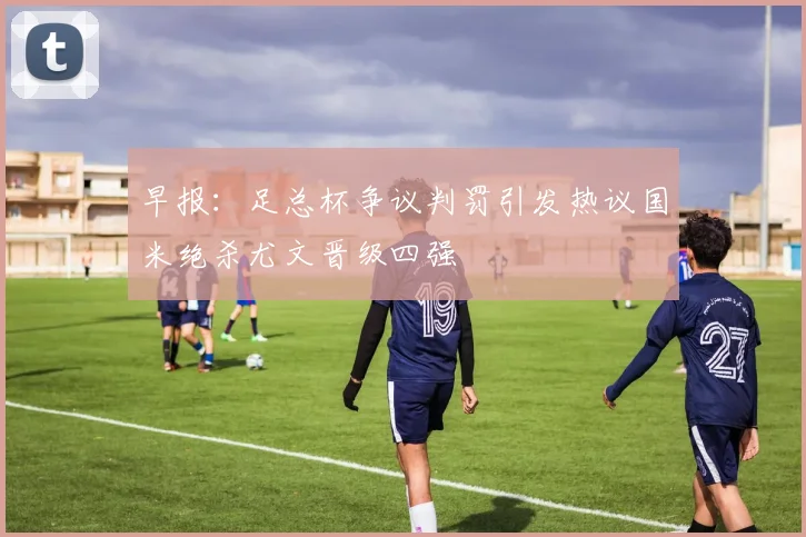 早报：足总杯争议判罚引发热议国米绝杀尤文晋级四强