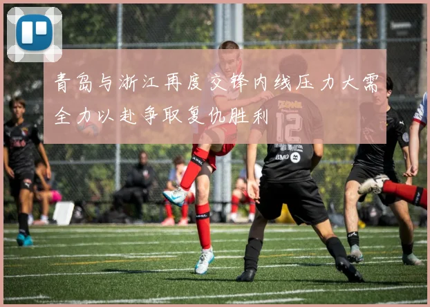 青岛与浙江再度交锋内线压力大需全力以赴争取复仇胜利
