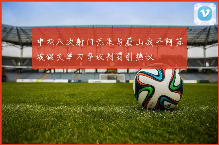 申花八次射门无果与蔚山战平阿苏埃错失单刀争议判罚引热议