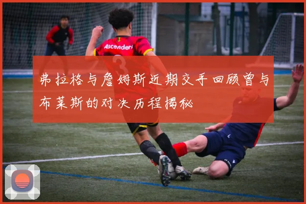 弗拉格与詹姆斯近期交手回顾曾与布莱斯的对决历程揭秘