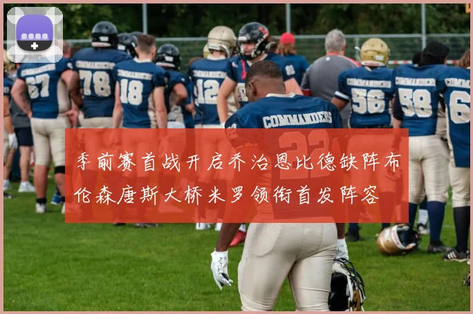 季前赛首战开启乔治恩比德缺阵布伦森唐斯大桥米罗领衔首发阵容