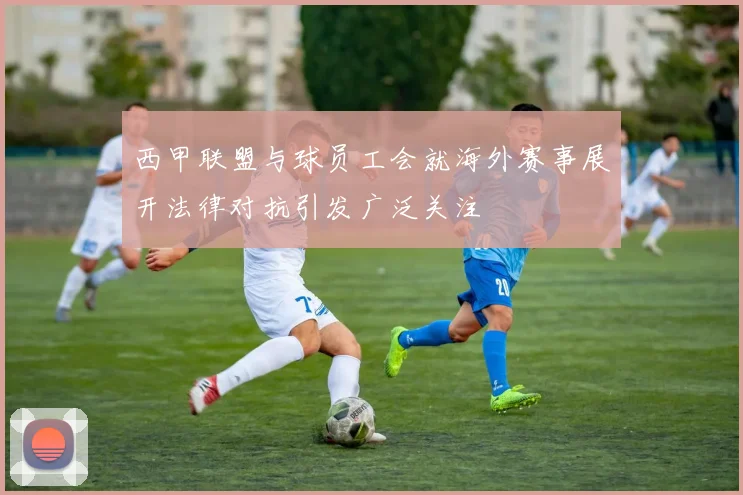 西甲联盟与球员工会就海外赛事展开法律对抗引发广泛关注
