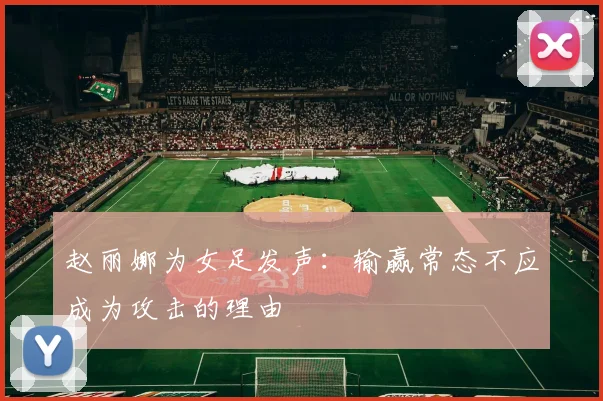 赵丽娜为女足发声：输赢常态不应成为攻击的理由