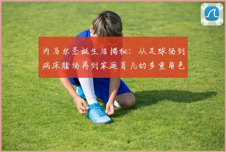 内马尔圣诞生活揭秘：从足球场到病床赌场再到家庭育儿的多重角色