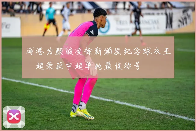 海港为颜骏凌徐新颁发纪念球衣王燊超荣获中超单轮最佳称号