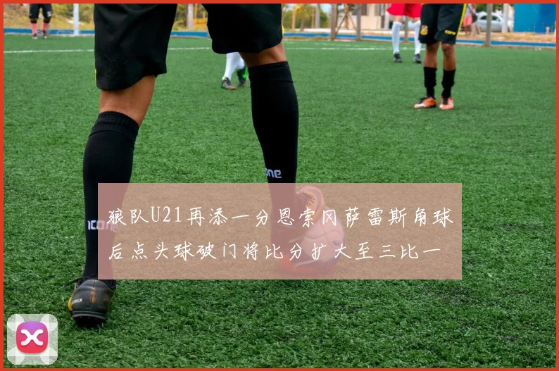 狼队U21再添一分恩索冈萨雷斯角球后点头球破门将比分扩大至三比一