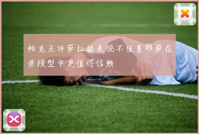 帕克点评萨拉赫表现不佳基耶萨在劳模型中更值得信赖