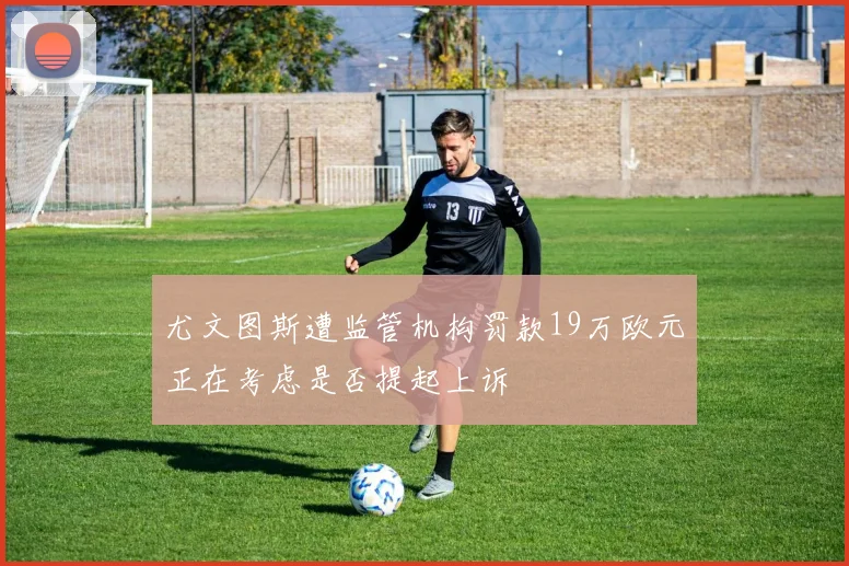 尤文图斯遭监管机构罚款19万欧元正在考虑是否提起上诉