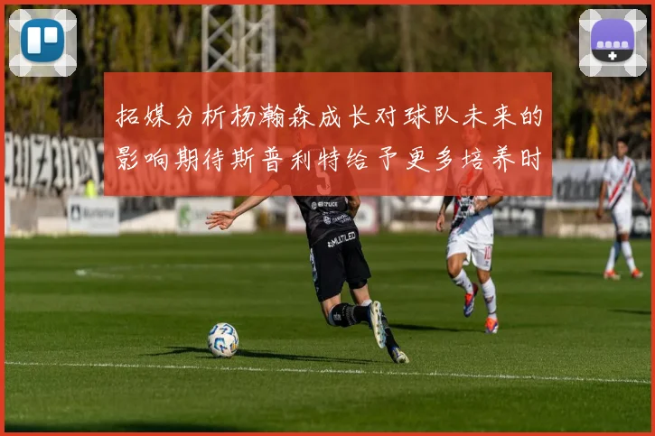 拓媒分析杨瀚森成长对球队未来的影响期待斯普利特给予更多培养时间