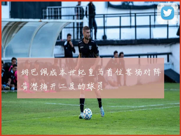 姆巴佩成本世纪皇马首位客场对阵黄潜梅开二度的球员