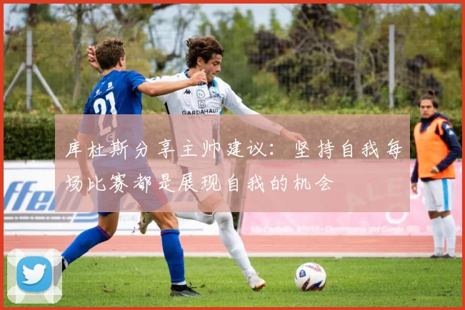 库杜斯分享主帅建议：坚持自我每场比赛都是展现自我的机会