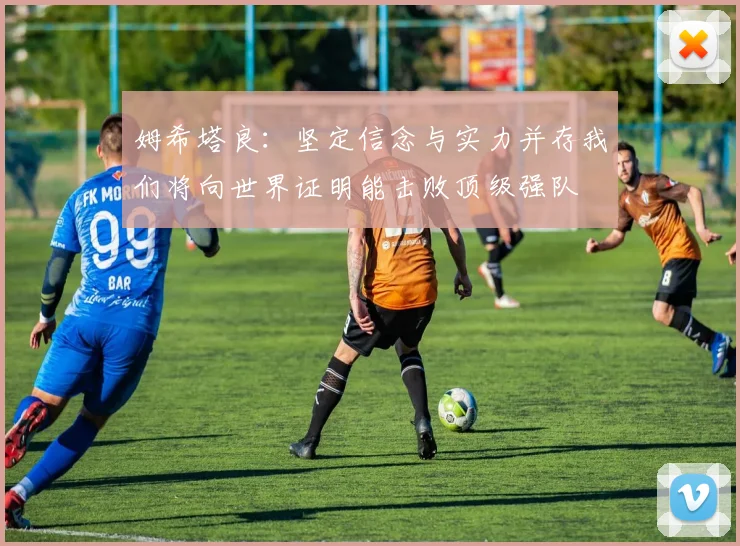 姆希塔良：坚定信念与实力并存我们将向世界证明能击败顶级强队