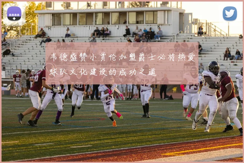 韦德盛赞小贾伦加盟爵士必将热爱球队文化建设的成功之道