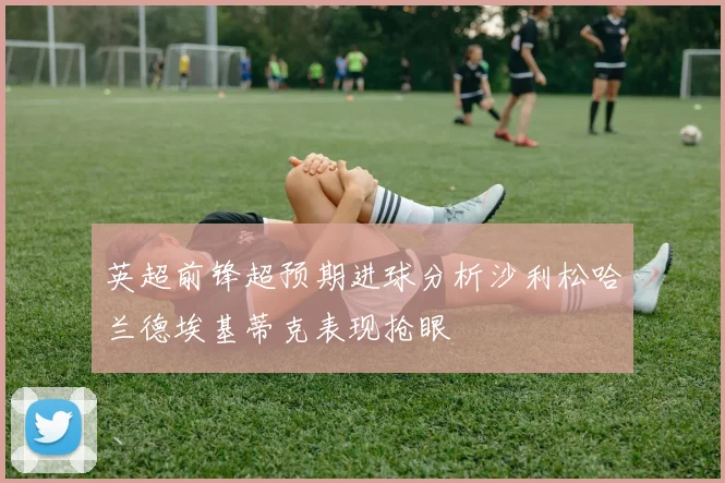 英超前锋超预期进球分析沙利松哈兰德埃基蒂克表现抢眼