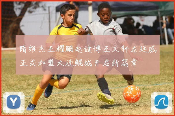 隋维杰王耀鹏赵健博王文轩龙廷威正式加盟大连鲲城开启新篇章
