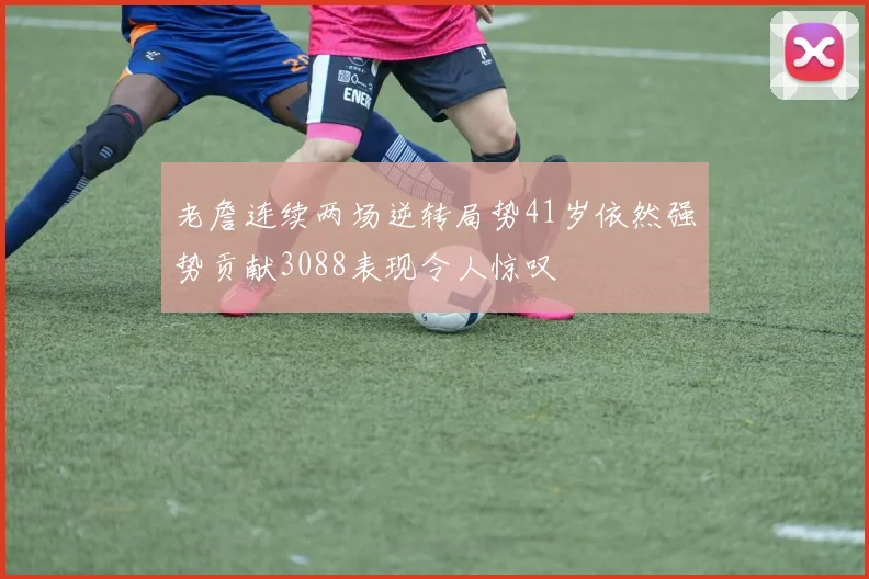 老詹连续两场逆转局势41岁依然强势贡献3088表现令人惊叹