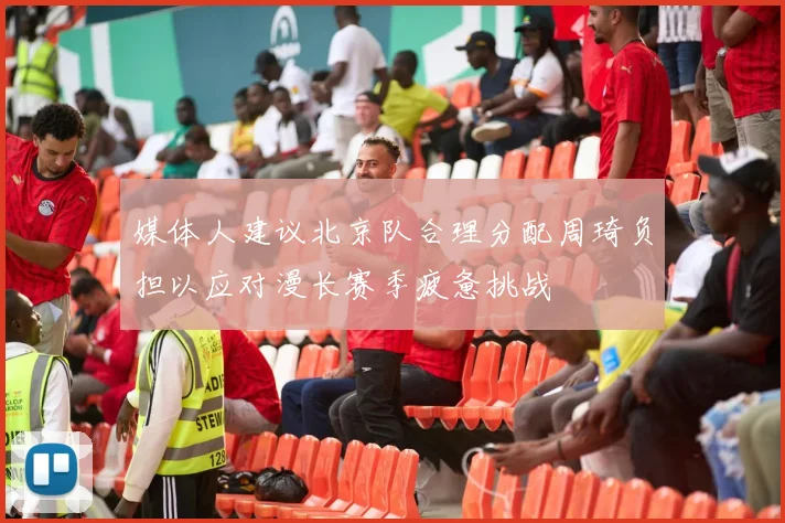 媒体人建议北京队合理分配周琦负担以应对漫长赛季疲惫挑战