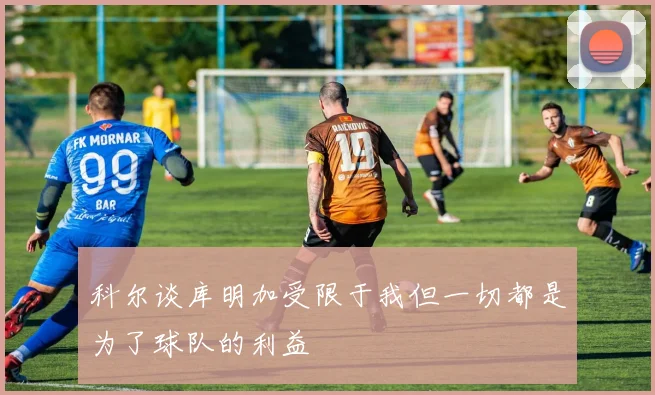 科尔谈库明加受限于我但一切都是为了球队的利益