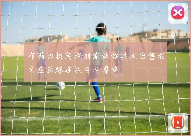 布冯力挺阿涅利家族称其未出售尤文应获球迷认可与尊重