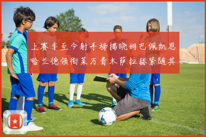 上赛季至今射手榜揭晓姆巴佩凯恩哈兰德领衔莱万青木萨拉赫紧随其后