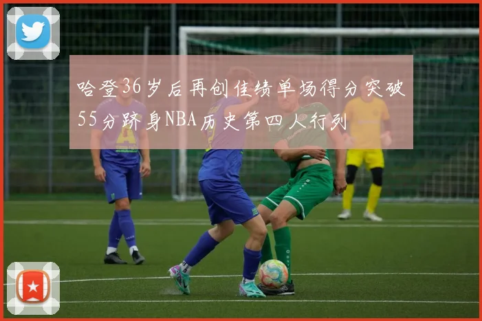 哈登36岁后再创佳绩单场得分突破55分跻身NBA历史第四人行列