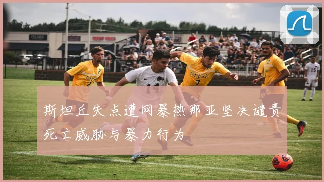 斯坦丘失点遭网暴热那亚坚决谴责死亡威胁与暴力行为