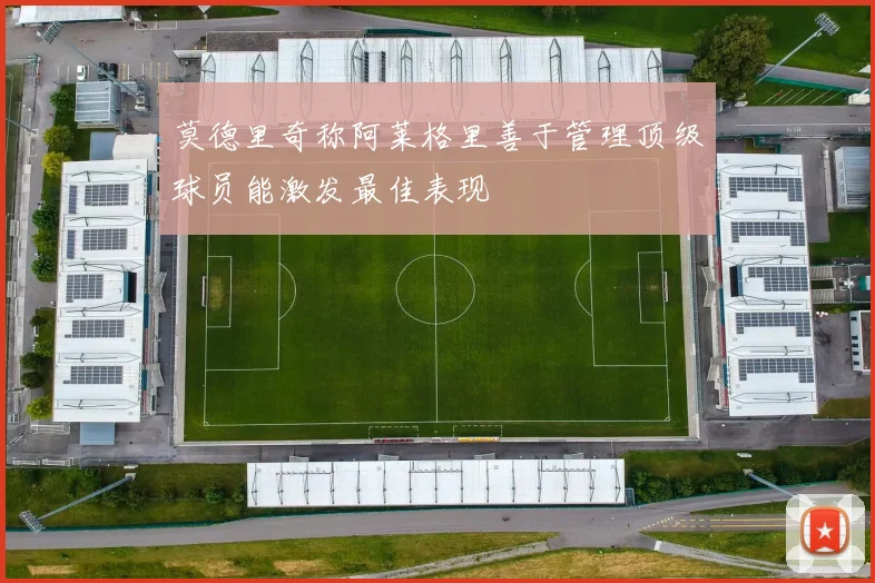 莫德里奇称阿莱格里善于管理顶级球员能激发最佳表现