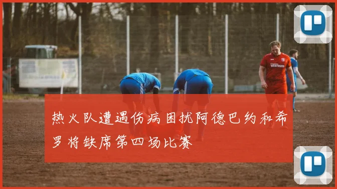 热火队遭遇伤病困扰阿德巴约和希罗将缺席第四场比赛