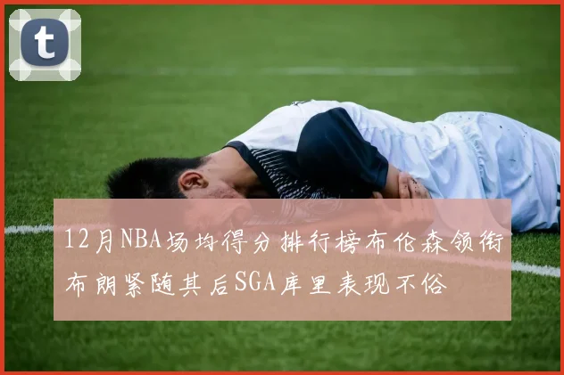 12月NBA场均得分排行榜布伦森领衔布朗紧随其后SGA库里表现不俗