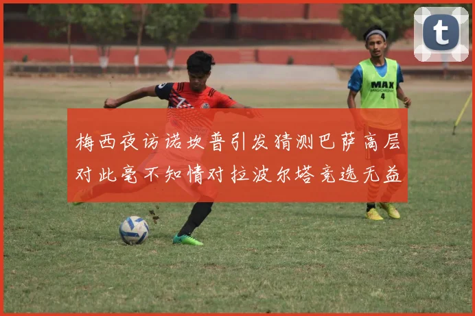 梅西夜访诺坎普引发猜测巴萨高层对此毫不知情对拉波尔塔竞选无益