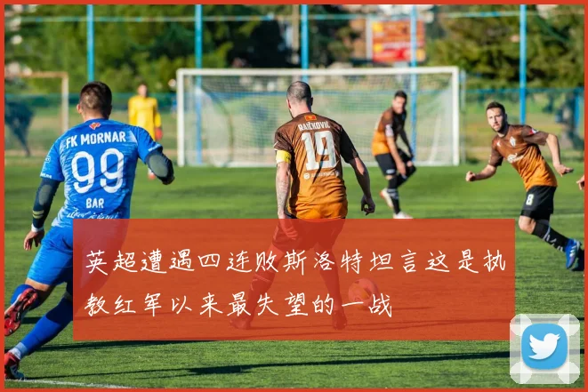 英超遭遇四连败斯洛特坦言这是执教红军以来最失望的一战
